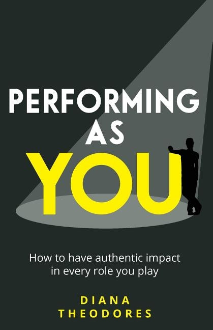 Performing as you: How to have authentic impact in every role you play by Theodores, Diana