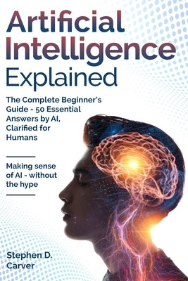 Artificial Intelligence Explained: The Complete Beginner's Guide - 50 Essential Answers by AI, Clarified for Humans by Carver, Stephen D.