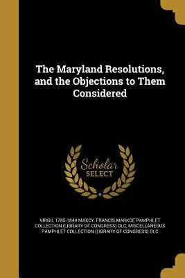 The Maryland Resolutions, and the Objections to Them Considered by Maxcy, Virgil 1785-1844
