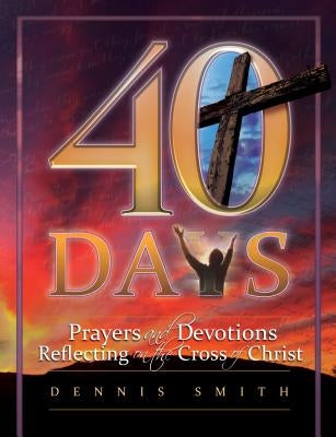 40 Days: Prayers and Devotions Reflecting on the Cross of Christ by Smith, Dennis Edwin