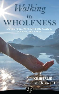 Walking in Wholeness: Women Reclaiming Authentic Passion, Purpose, and Power by Chenoweth, Kimberlie