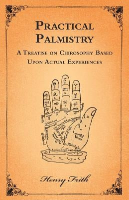 Practical Palmistry - A Treatise on Chirosophy Based Upon Actual Experiences by Frith, Henry