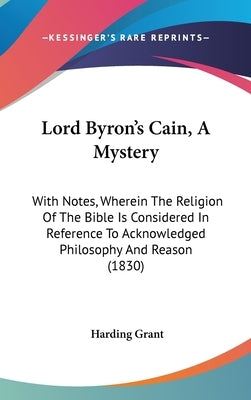 Lord Byron's Cain, A Mystery: With Notes, Wherein The Religion Of The Bible Is Considered In Reference To Acknowledged Philosophy And Reason (1830) by Grant, Harding