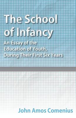 The School of Infancy - An Essay of the Education of Youth, During Their First Six Years by Comenius, John Amos