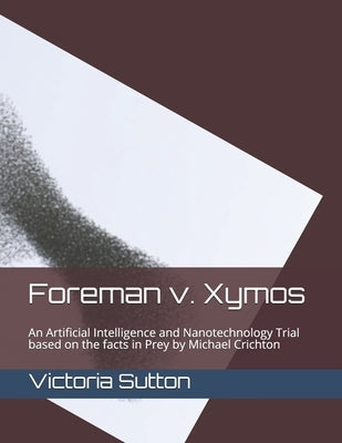 Foreman v. Xymos: A Nanotechnology Trial based the facts in Prey by Michael Crichton by Sutton, Victoria