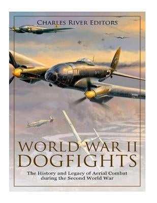 World War II Dogfights: The History and Legacy of Aerial Combat during the Second World War by Charles River
