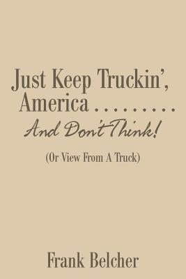 Just Keep Truckin', America . . . . . . . . . And Don't Think!: (Or View From A Truck) by Belcher, Frank