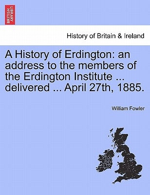 A History of Erdington: An Address to the Members of the Erdington Institute ... Delivered ... April 27th, 1885. by Fowler, William