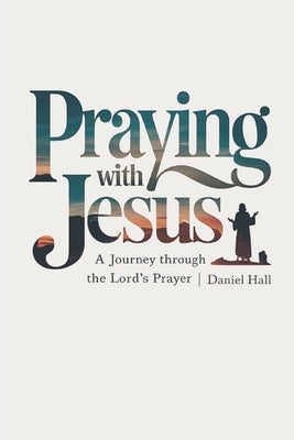 Praying with Jesus: A Journey Through the Lord's Prayer by Hall, Daniel