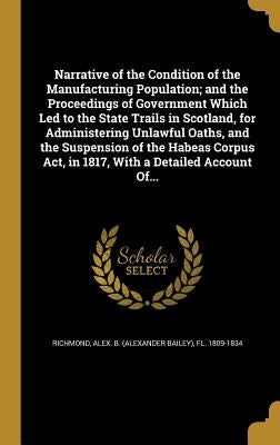 Narrative of the Condition of the Manufacturing Population; and the Proceedings of Government Which Led to the State Trails in Scotland, for Administe by Richmond, Alex B. (Alexander Bailey) F.