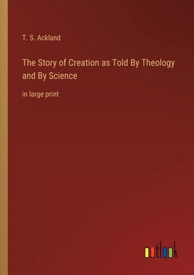 The Story of Creation as Told By Theology and By Science: in large print by Ackland, T. S.