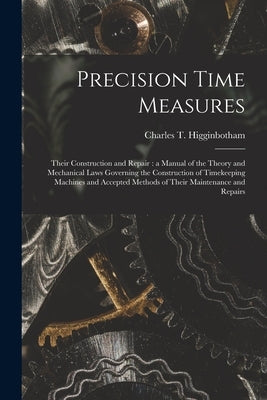 Precision Time Measures: Their Construction and Repair: a Manual of the Theory and Mechanical Laws Governing the Construction of Timekeeping Ma by Higginbotham, Charles T. (Charles Tho
