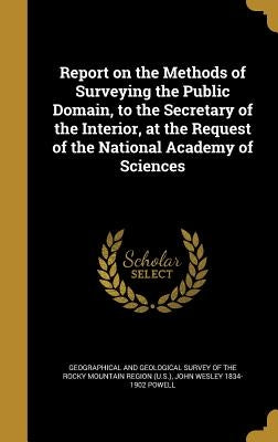Report on the Methods of Surveying the Public Domain, to the Secretary of the Interior, at the Request of the National Academy of Sciences by Geographical and Geological Survey of Th