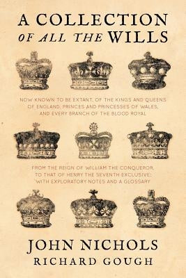 A Collection of all the Wills, Now Known to Be Extant, of the Kings and Queens of England, Princes and Princesses of Wales, and every Branch of the .. by Nichols, John