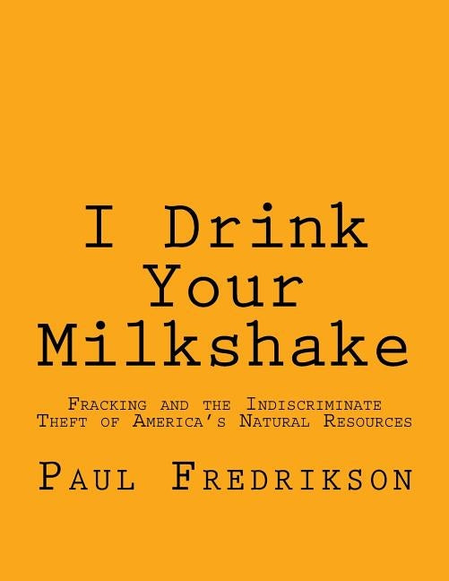 I Drink Your Milkshake: Fracking and the Indiscriminate Theft of America's Natural Resources by Fredrikson, Paul