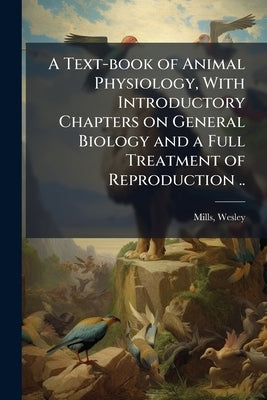 A Text-book of Animal Physiology, With Introductory Chapters on General Biology and a Full Treatment of Reproduction .. by Mills, Wesley