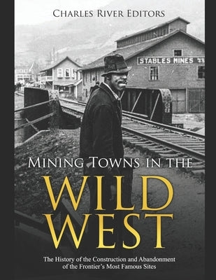 Mining Towns in the Wild West: The History of the Construction and Abandonment of the Frontier's Most Famous Sites by Charles River
