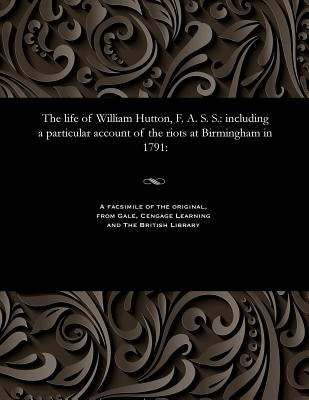 The Life of William Hutton, F. A. S. S.: Including a Particular Account of the Riots at Birmingham in 1791: by Hutton, Catherine