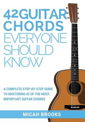42 Guitar Chords Everyone Should Know: A Complete Step-By-Step Guide To Mastering 42 Of The Most Important Guitar Chords by Brooks, Micah