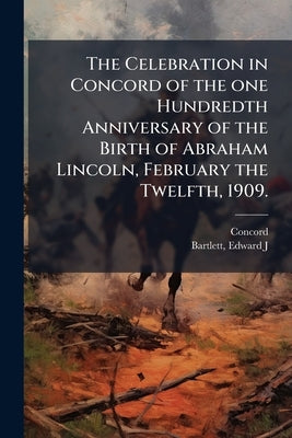 The Celebration in Concord of the one Hundredth Anniversary of the Birth of Abraham Lincoln, February the Twelfth, 1909. by (Mass )., Concord