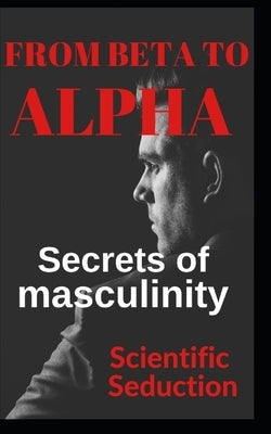 From beta to alpha Secrets of Masculinity: Learn how to flirt and enjoy your relationships by Editions, C. And C.