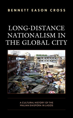 Long-Distance Nationalism in the Global City: A Cultural History of the Malian Diaspora in Lagos by Cross, Bennett Eason