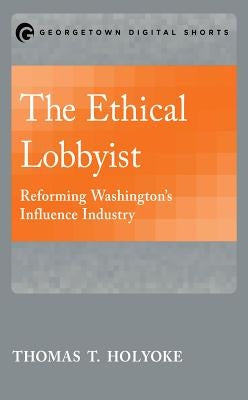 The Ethical Lobbyist: Reforming Washington's Influence Industry by Holyoke, Thomas T.