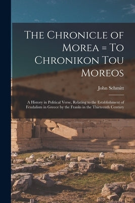 The Chronicle of Morea = To Chronikon tou Moreos: A History in Political Verse, Relating to the Establishment of Feudalism in Greece by the Franks in by Schmitt, John