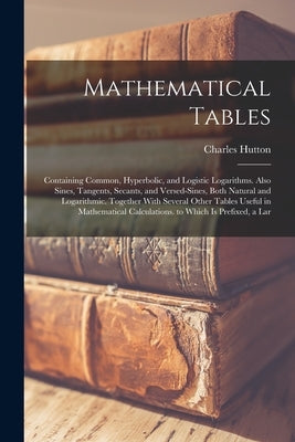 Mathematical Tables: Containing Common, Hyperbolic, and Logistic Logarithms. Also Sines, Tangents, Secants, and Versed-Sines, Both Natural by Hutton, Charles