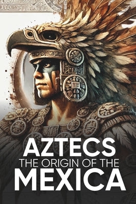 Aztecs the Origin of the Mexica Illustrated: Myths, History, and Culture of a Legendary People by Sevilla, Sergio