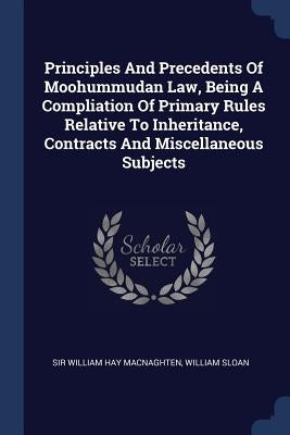 Principles And Precedents Of Moohummudan Law, Being A Compliation Of Primary Rules Relative To Inheritance, Contracts And Miscellaneous Subjects by Sir William Hay Macnaghten