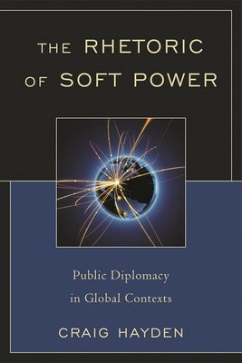 The Rhetoric of Soft Power: Public Diplomacy in Global Contexts by Hayden, Craig