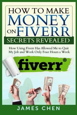 How to Make Money on Fiverr Secrets Revealed: How Using Fiverr Has Allowed Me to Quit My Job and Work Only Four Hours a Week by Chen, James