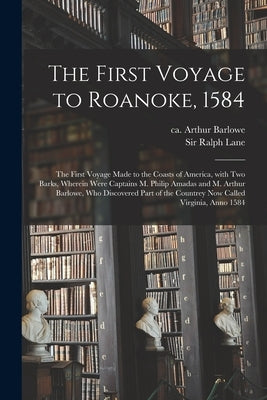 The First Voyage to Roanoke, 1584: the First Voyage Made to the Coasts of America, With Two Barks, Wherein Were Captains M. Philip Amadas and M. Arthu by Barlowe, Arthur Ca 1550-1620