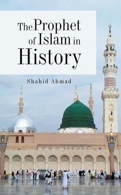 The Prophet of Islam in History by Ahmad, Shahid