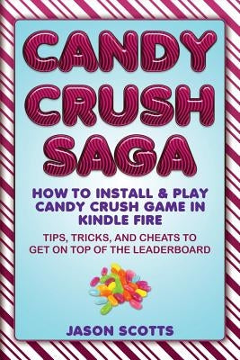 Candy Crush Saga: How to Install and Play Candy Crush Game in Kindle Fire: Tips, Tricks, and Cheats to Get on Top of the Leaderboard by Scotts, Jason