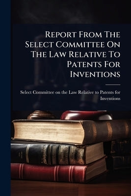 Report From The Select Committee On The Law Relative To Patents For Inventions by Select Committee on the Law Relative