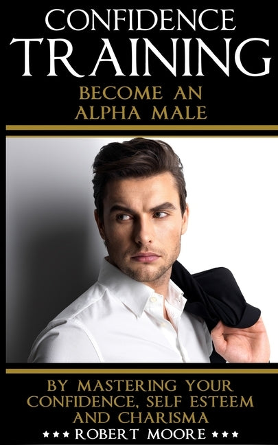 Confidence: Confidence Training - Become An Alpha Male by Mastering Your Confidence, Self Esteem & Charisma by Moore, Robert