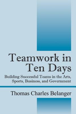 Teamwork in Ten Days: Building Successful Teams in the Arts, Sports, Business, and Government by Belanger, Thomas Charles