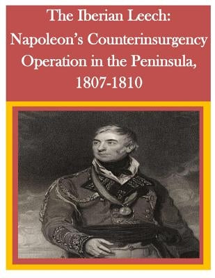 The Iberian Leech: Napoleon's Counterinsurgency Operation in the Peninsula, 1807-1810 by U. S. Army Command and General Staff Col