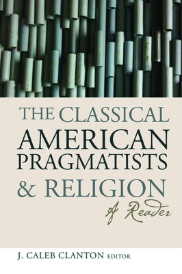 The Classical American Pragmatists & Religion: A Reader by Clanton, J. Caleb