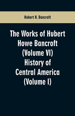 The Works of Hubert Howe Bancroft (Volume VI): History of Central America (Volume I) by Bancroft, Hubert H.