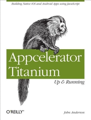 Appcelerator Titanium: Up and Running: Building Native IOS and Android Apps Using JavaScript by Anderson, John