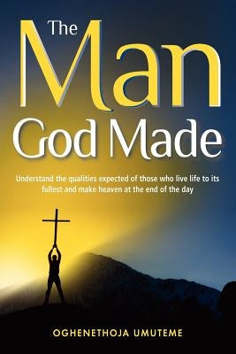 The Man God Made: Understand the qualities expected of those who live life to its fullest and make heaven at the end of the day by Umuteme, Oghenethoja