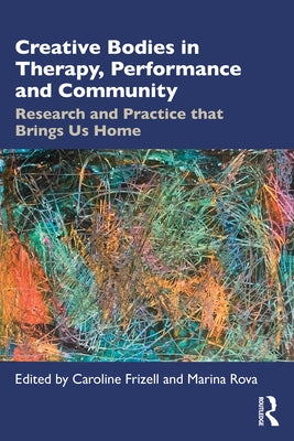 Creative Bodies in Therapy, Performance and Community: Research and Practice that Brings us Home by Frizell, Caroline