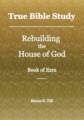 True Bible Study - Rebuilding the House of God - Book of Ezra by Hill, Maura K.