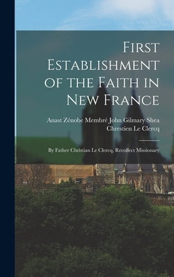 First Establishment of the Faith in New France: By Father Christian Le Clercq, Recollect Missionary by Le Clercq, John Gilmary Shea Zénobe Me