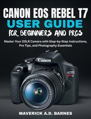 Canon EOS Rebel T7 User Guide for Beginners and Pros: Master Your DSLR Camera with Step-by-Step Instructions, Pro Tips, and Photography Essentials by Barnes, Maverick A. D.