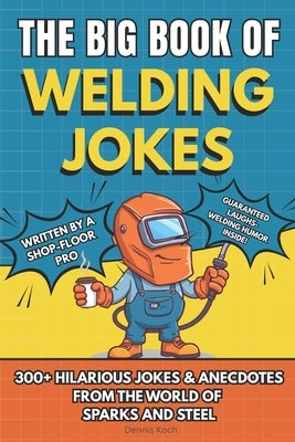 The Big Book of Welding Jokes - 300+ Jokes, Fails & Stories from the World of Sparks and Steel: Hilarious Welding Humor for Welders, Fabricators, and by Koch, Dennis