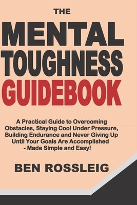 The Mental Toughness Guidebook: A Practical Guide to Overcoming Obstacles, Staying Cool Under Pressure, Building Endurance and Never Giving Up Until Y by Rossleig, Ben